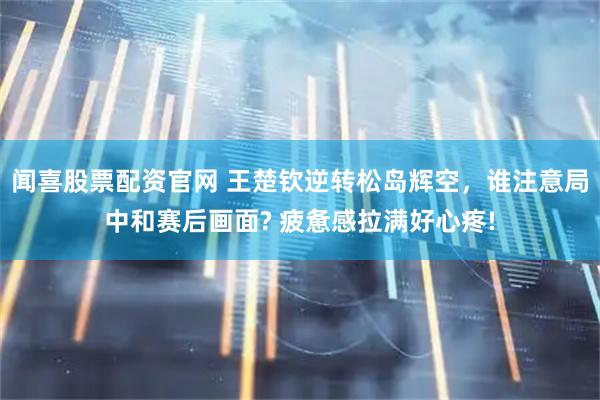 闻喜股票配资官网 王楚钦逆转松岛辉空，谁注意局中和赛后画面? 疲惫感拉满好心疼!