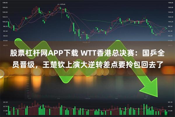 股票杠杆网APP下载 WTT香港总决赛：国乒全员晋级，王楚钦上演大逆转差点要拎包回去了