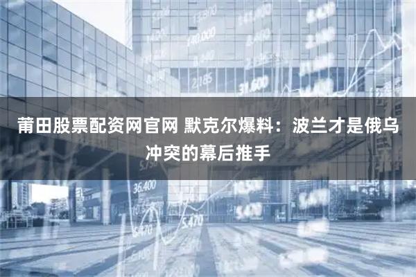 莆田股票配资网官网 默克尔爆料：波兰才是俄乌冲突的幕后推手