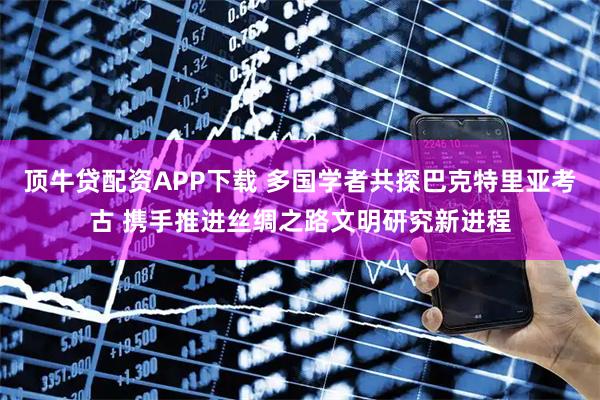 顶牛贷配资APP下载 多国学者共探巴克特里亚考古 携手推进丝绸之路文明研究新进程