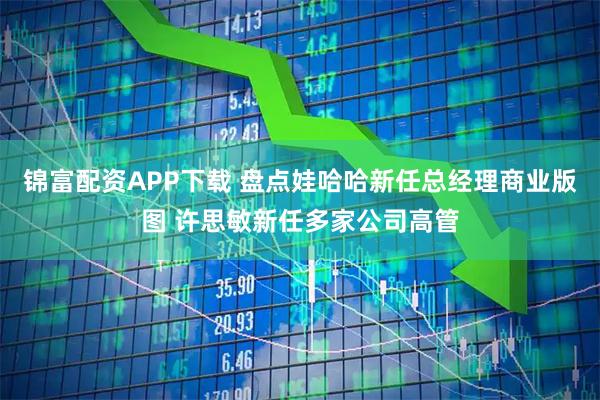 锦富配资APP下载 盘点娃哈哈新任总经理商业版图 许思敏新任多家公司高管