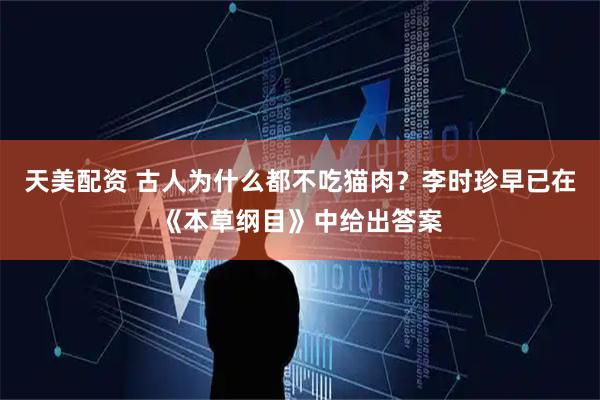 天美配资 古人为什么都不吃猫肉？李时珍早已在《本草纲目》中给出答案