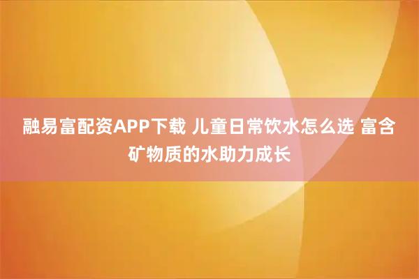 融易富配资APP下载 儿童日常饮水怎么选 富含矿物质的水助力成长
