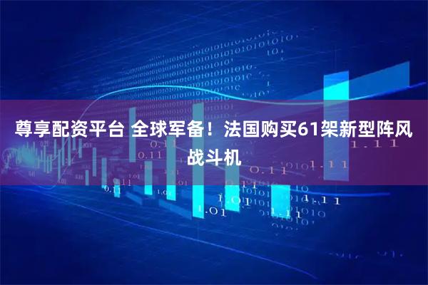 尊享配资平台 全球军备！法国购买61架新型阵风战斗机