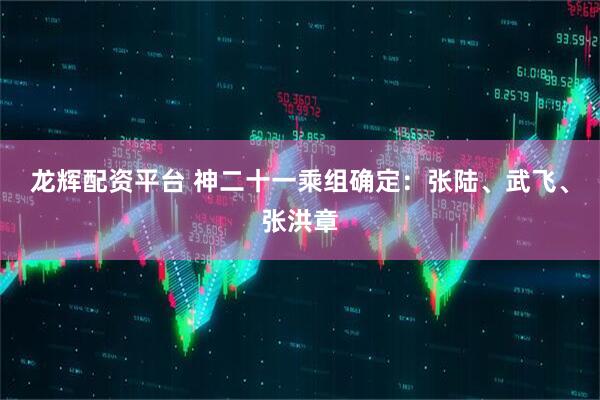 龙辉配资平台 神二十一乘组确定：张陆、武飞、张洪章
