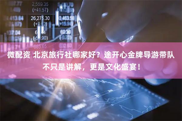 微配资 北京旅行社哪家好？途开心金牌导游带队不只是讲解，更是文化盛宴！