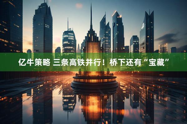 亿牛策略 三条高铁并行！桥下还有“宝藏”