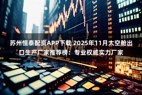 苏州恒泰配资APP下载 2025年11月太空舱出口生产厂家推荐榜：专业权威实力厂家