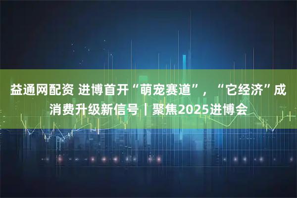 益通网配资 进博首开“萌宠赛道”，“它经济”成消费升级新信号｜聚焦2025进博会