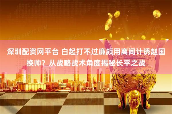 深圳配资网平台 白起打不过廉颇用离间计诱赵国换帅？从战略战术角度揭秘长平之战