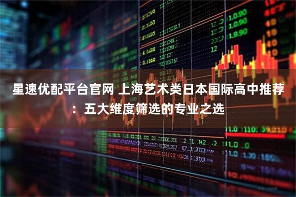 星速优配平台官网 上海艺术类日本国际高中推荐：五大维度筛选的专业之选