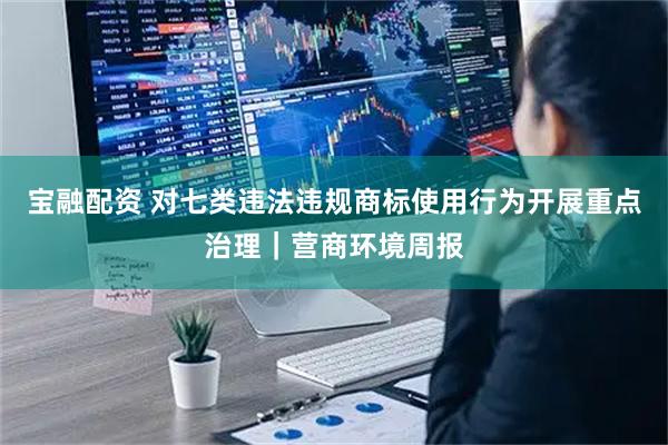 宝融配资 对七类违法违规商标使用行为开展重点治理｜营商环境周报