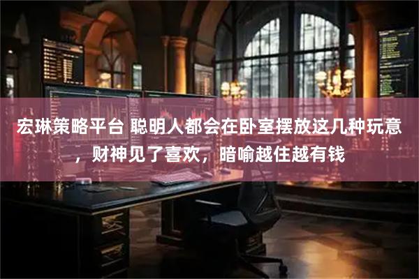 宏琳策略平台 聪明人都会在卧室摆放这几种玩意，财神见了喜欢，暗喻越住越有钱