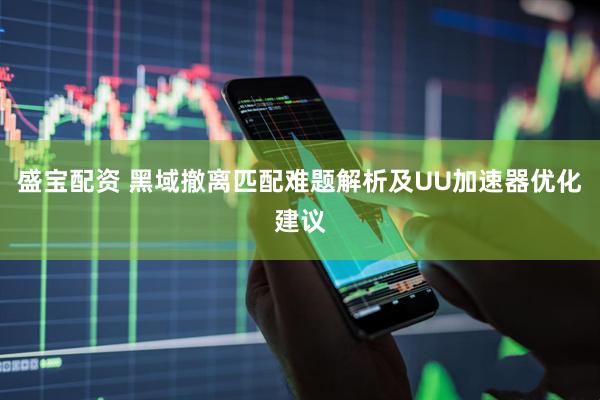 盛宝配资 黑域撤离匹配难题解析及UU加速器优化建议