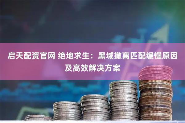 启天配资官网 绝地求生：黑域撤离匹配缓慢原因及高效解决方案