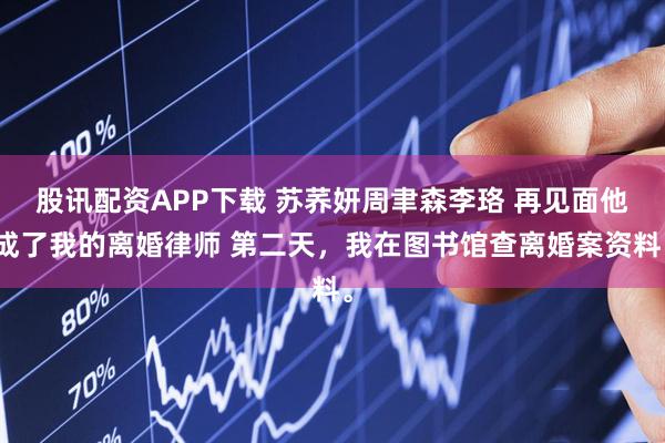 股讯配资APP下载 苏荞妍周聿森李珞 再见面他成了我的离婚律师 第二天，我在图书馆查离婚案资料。