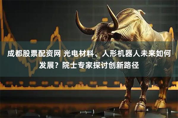 成都股票配资网 光电材料、人形机器人未来如何发展？院士专家探讨创新路径