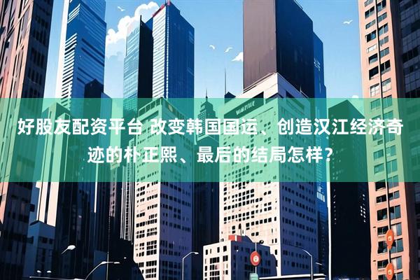 好股友配资平台 改变韩国国运、创造汉江经济奇迹的朴正熙、最后的结局怎样？