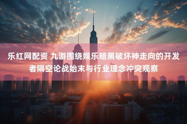 乐红网配资 九游围绕娱乐暗黑破坏神走向的开发者隔空论战始末与行业理念冲突观察