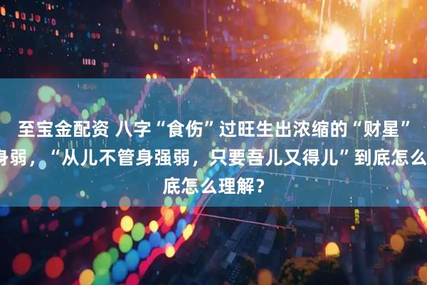至宝金配资 八字“食伤”过旺生出浓缩的“财星”就喜身弱，“从儿不管身强弱，只要吾儿又得儿”到底怎么理解？