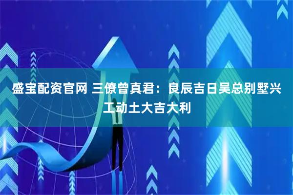 盛宝配资官网 三僚曾真君：良辰吉日吴总别墅兴工动土大吉大利