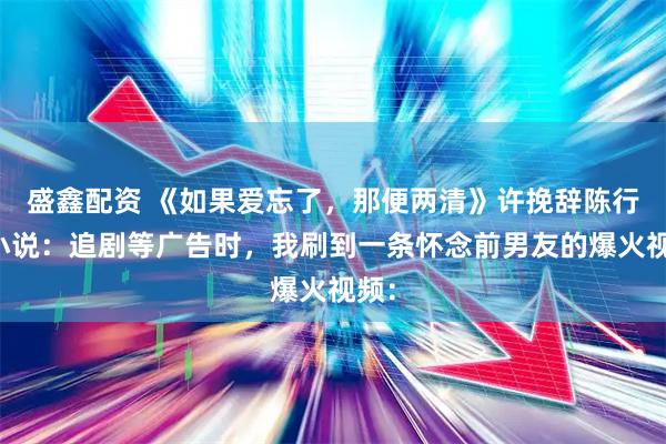 盛鑫配资 《如果爱忘了，那便两清》许挽辞陈行简小说：追剧等广告时，我刷到一条怀念前男友的爆火视频：