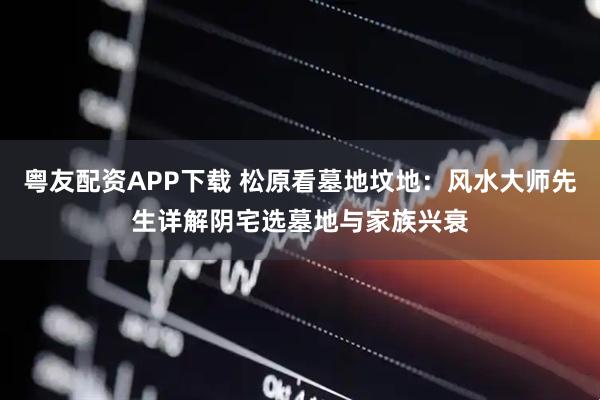 粤友配资APP下载 松原看墓地坟地：风水大师先生详解阴宅选墓地与家族兴衰