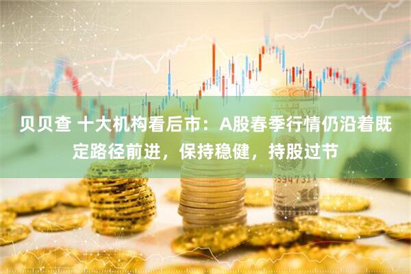 贝贝查 十大机构看后市：A股春季行情仍沿着既定路径前进，保持稳健，持股过节