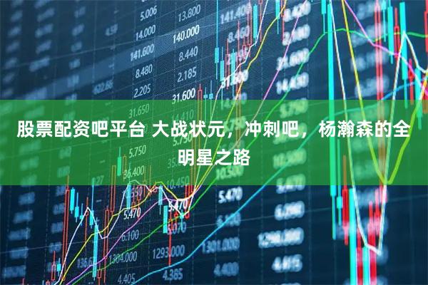 股票配资吧平台 大战状元，冲刺吧，杨瀚森的全明星之路