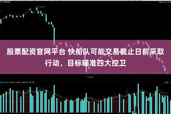 股票配资官网平台 快船队可能交易截止日前采取行动，目标瞄准四大控卫