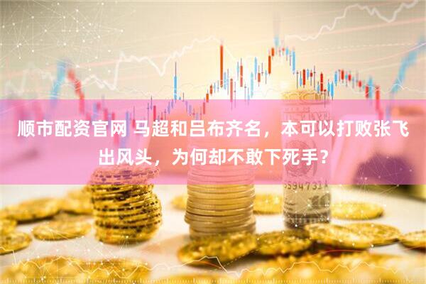 顺市配资官网 马超和吕布齐名，本可以打败张飞出风头，为何却不敢下死手？