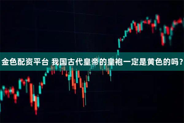 金色配资平台 我国古代皇帝的皇袍一定是黄色的吗？