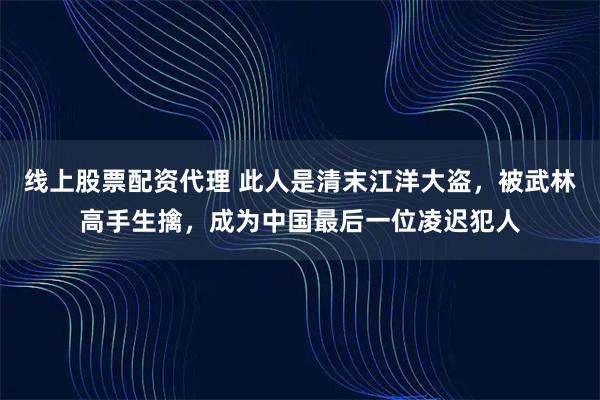 线上股票配资代理 此人是清末江洋大盗，被武林高手生擒，成为中国最后一位凌迟犯人