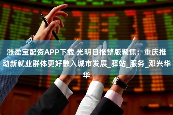 涨盈宝配资APP下载 光明日报整版聚焦：重庆推动新就业群体更好融入城市发展_驿站_服务_邓兴华