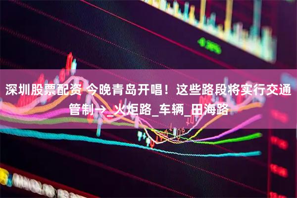 深圳股票配资 今晚青岛开唱！这些路段将实行交通管制→_火炬路_车辆_田海路