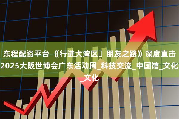 东程配资平台 《行进大湾区・朋友之路》深度直击2025大阪世博会广东活动周_科技交流_中国馆_文化