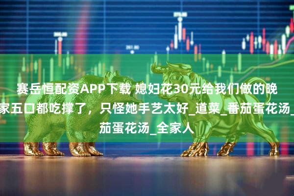 赛岳恒配资APP下载 媳妇花30元给我们做的晚餐，一家五口都吃撑了，只怪她手艺太好_道菜_番茄蛋花汤_全家人