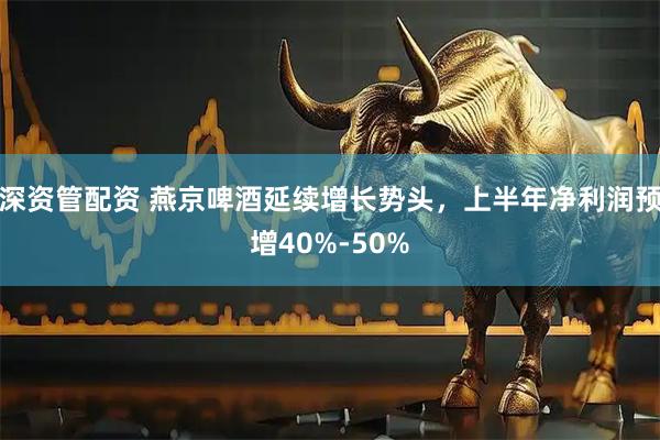深资管配资 燕京啤酒延续增长势头，上半年净利润预增40%-50%