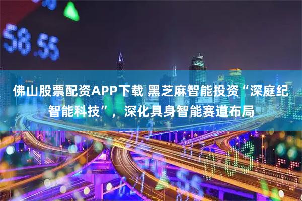 佛山股票配资APP下载 黑芝麻智能投资“深庭纪智能科技”，深化具身智能赛道布局