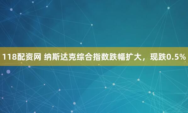 118配资网 纳斯达克综合指数跌幅扩大，现跌0.5%