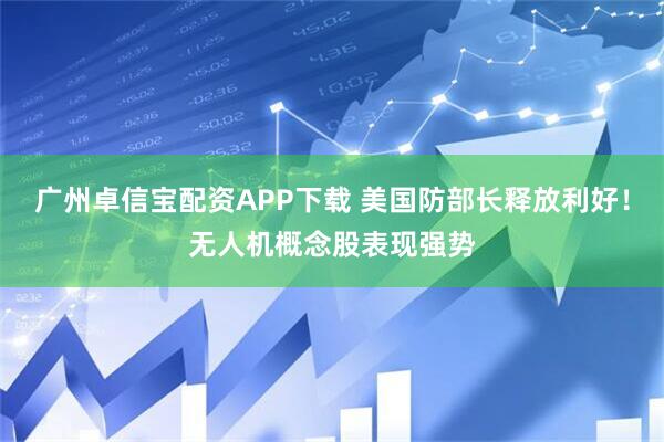 广州卓信宝配资APP下载 美国防部长释放利好！无人机概念股表现强势