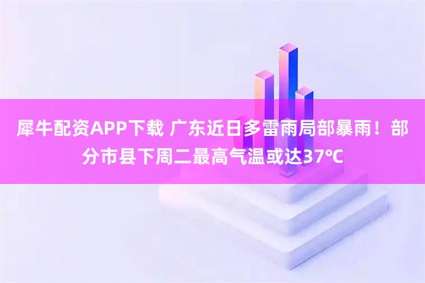犀牛配资APP下载 广东近日多雷雨局部暴雨！部分市县下周二最高气温或达37℃