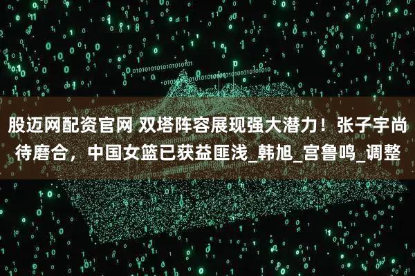 股迈网配资官网 双塔阵容展现强大潜力！张子宇尚待磨合，中国女篮已获益匪浅_韩旭_宫鲁鸣_调整