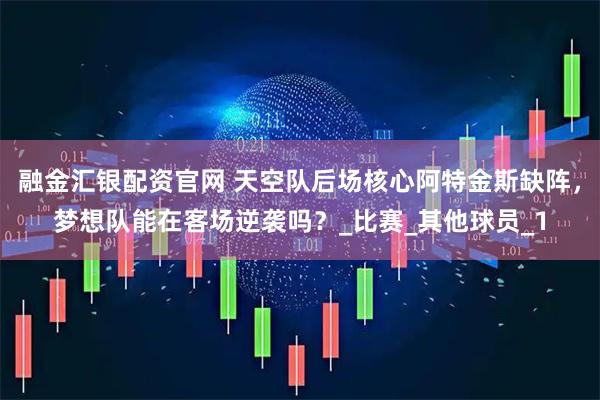 融金汇银配资官网 天空队后场核心阿特金斯缺阵，梦想队能在客场逆袭吗？_比赛_其他球员_1