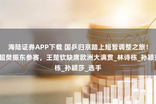 海陆证券APP下载 国乒归京踏上短暂调整之旅！月底乒超樊振东参赛，王楚钦缺席欧洲大满贯_林诗栋_孙颖莎_选手