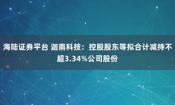 海陆证券平台 迦南科技：控股股东等拟合计减持不超3.34%公司股份
