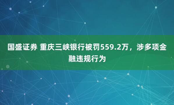 国盛证券 重庆三峡银行被罚559.2万，涉多项金融违规行为