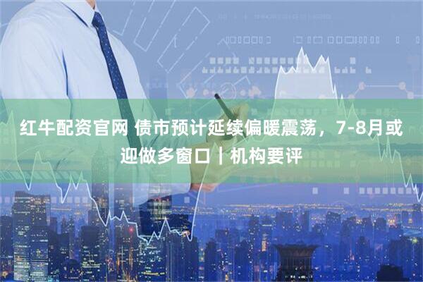 红牛配资官网 债市预计延续偏暖震荡，7-8月或迎做多窗口｜机构要评