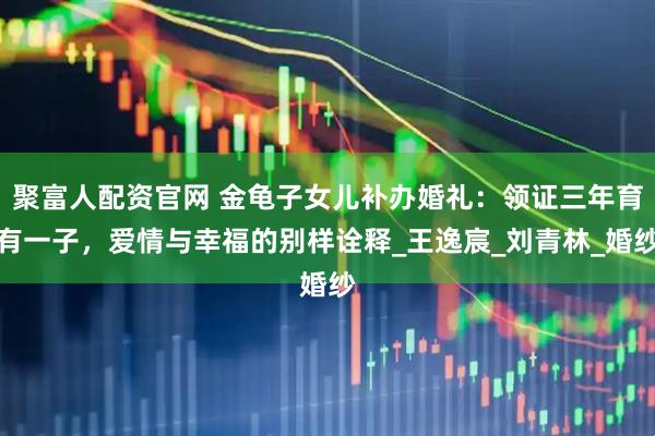 聚富人配资官网 金龟子女儿补办婚礼：领证三年育有一子，爱情与幸福的别样诠释_王逸宸_刘青林_婚纱