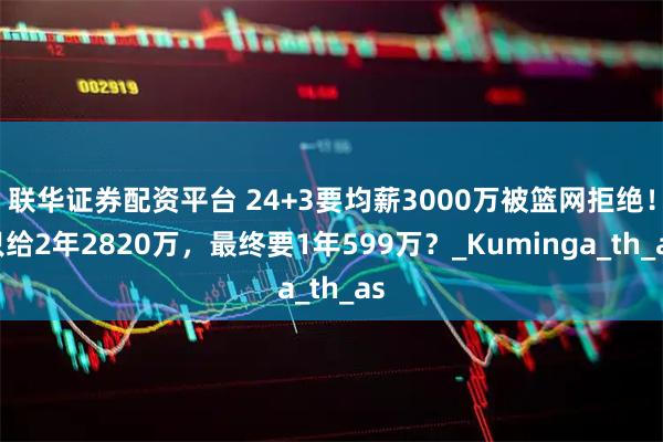 联华证券配资平台 24+3要均薪3000万被篮网拒绝！只给2年2820万，最终要1年599万？_Kuminga_th_as